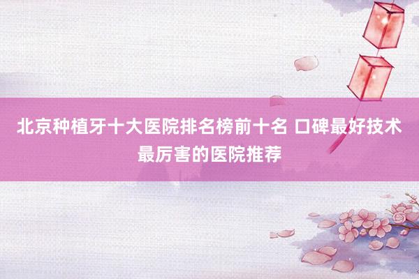 北京种植牙十大医院排名榜前十名 口碑最好技术最厉害的医院推荐