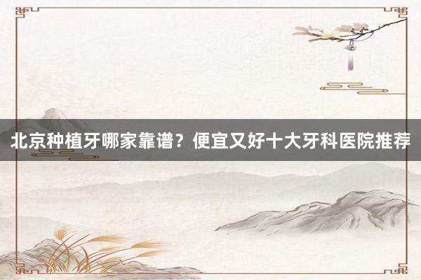 北京种植牙哪家靠谱？便宜又好十大牙科医院推荐