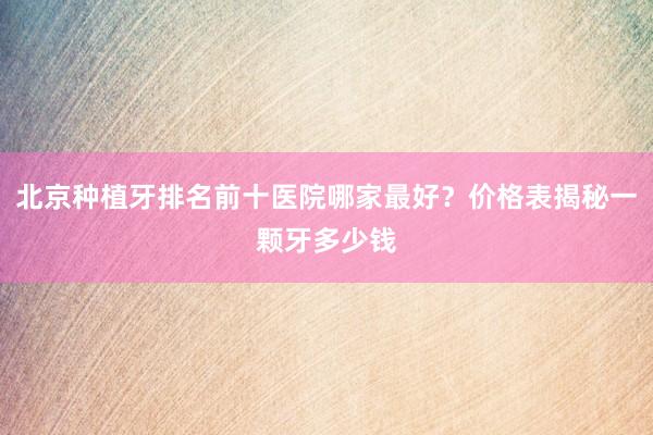 北京种植牙排名前十医院哪家最好？价格表揭秘一颗牙多少钱