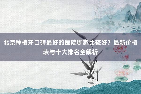 北京种植牙口碑最好的医院哪家比较好？最新价格表与十大排名全解析