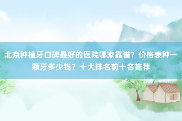 北京种植牙口碑最好的医院哪家靠谱？价格表种一颗牙多少钱？十大排名前十名推荐