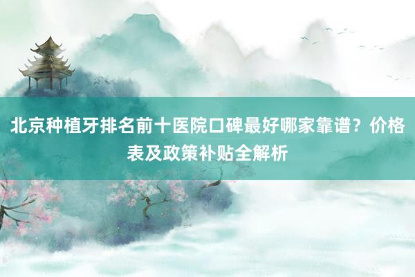 北京种植牙排名前十医院口碑最好哪家靠谱？价格表及政策补贴全解析