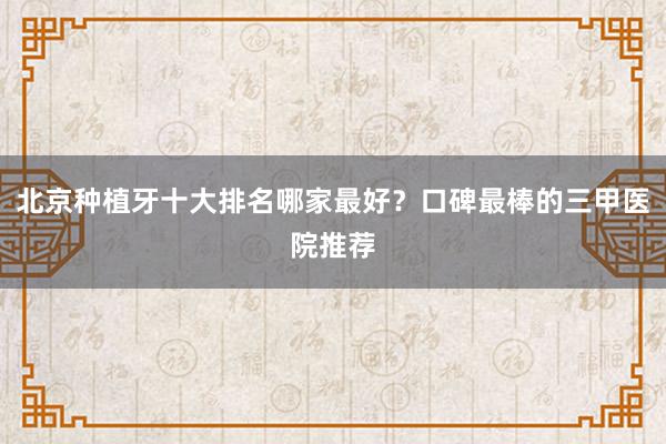 北京种植牙十大排名哪家最好？口碑最棒的三甲医院推荐