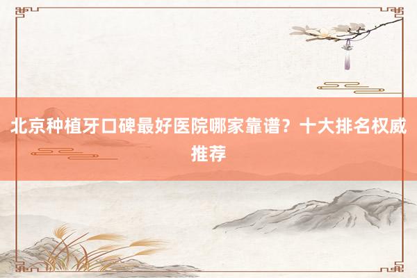 北京种植牙口碑最好医院哪家靠谱？十大排名权威推荐