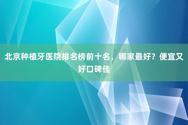 北京种植牙医院排名榜前十名，哪家最好？便宜又好口碑佳