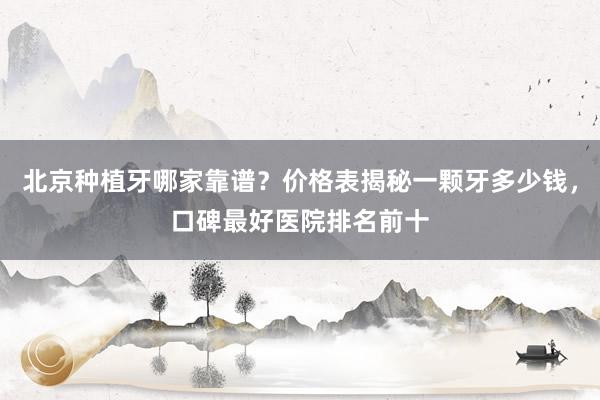 北京种植牙哪家靠谱？价格表揭秘一颗牙多少钱，口碑最好医院排名前十