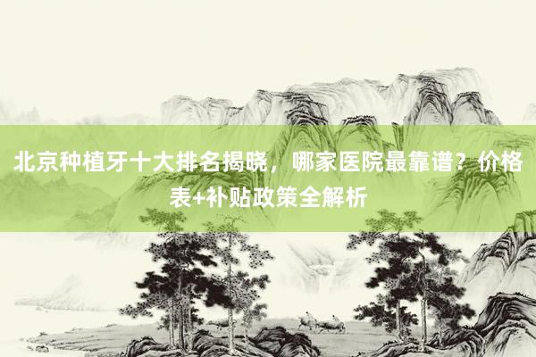 北京种植牙十大排名揭晓，哪家医院最靠谱？价格表+补贴政策全解析
