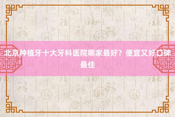 北京种植牙十大牙科医院哪家最好？便宜又好口碑最佳