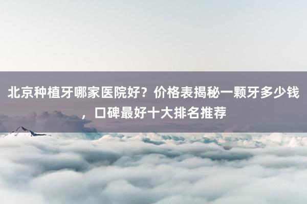 北京种植牙哪家医院好？价格表揭秘一颗牙多少钱，口碑最好十大排名推荐