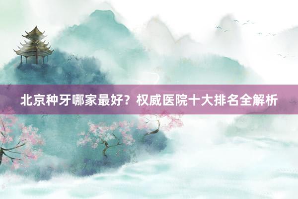 北京种牙哪家最好？权威医院十大排名全解析