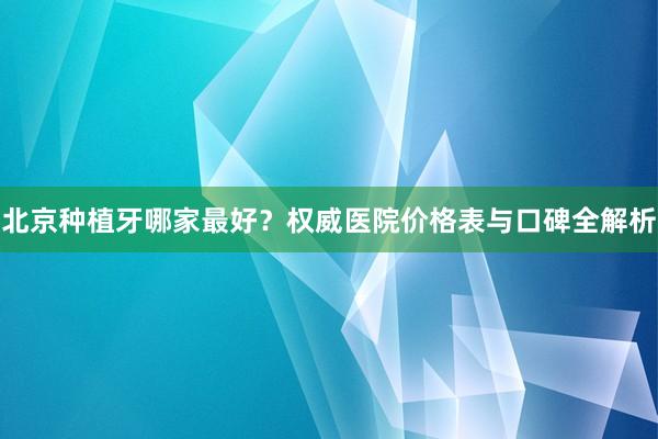 北京种植牙哪家最好？权威医院价格表与口碑全解析
