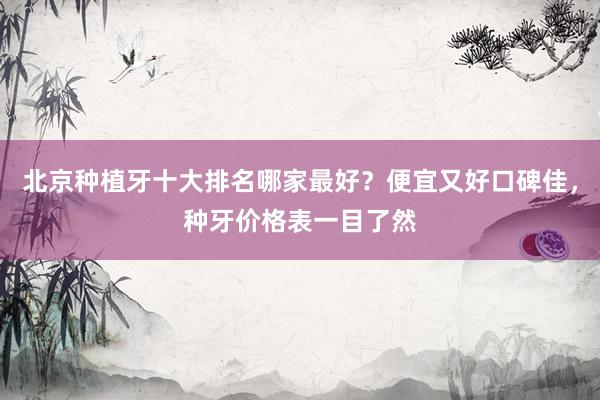 北京种植牙十大排名哪家最好？便宜又好口碑佳，种牙价格表一目了然