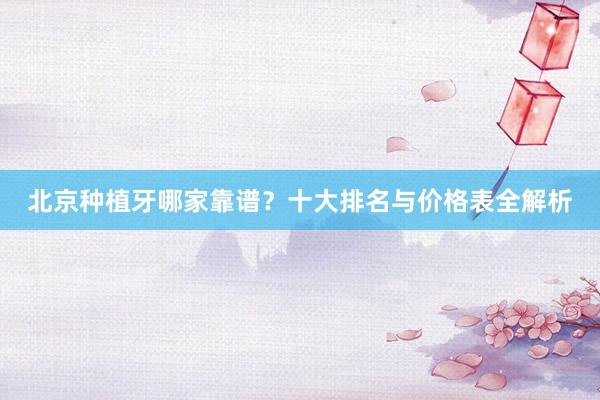 北京种植牙哪家靠谱？十大排名与价格表全解析