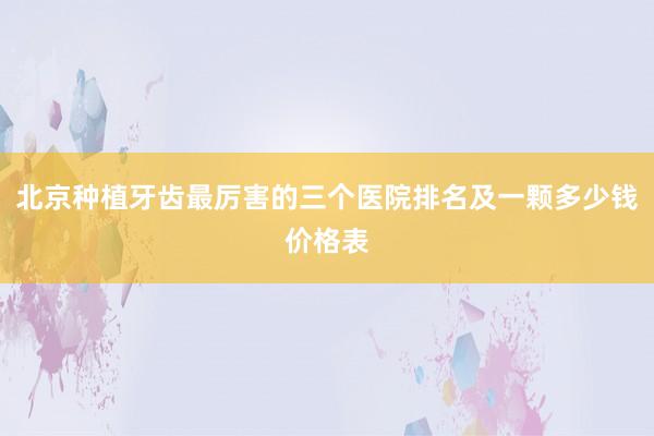 北京种植牙齿最厉害的三个医院排名及一颗多少钱价格表