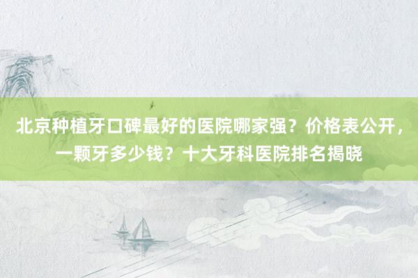 北京种植牙口碑最好的医院哪家强？价格表公开，一颗牙多少钱？十大牙科医院排名揭晓