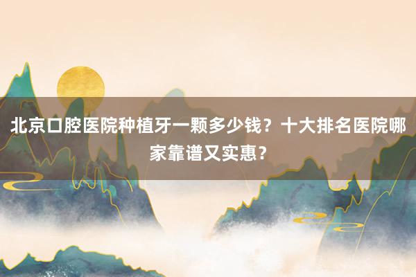 北京口腔医院种植牙一颗多少钱？十大排名医院哪家靠谱又实惠？