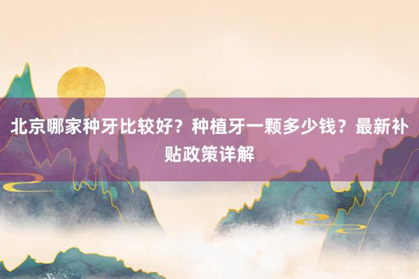 北京哪家种牙比较好？种植牙一颗多少钱？最新补贴政策详解