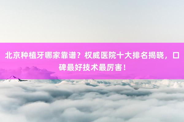 北京种植牙哪家靠谱？权威医院十大排名揭晓，口碑最好技术最厉害！