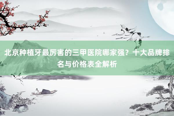 北京种植牙最厉害的三甲医院哪家强？十大品牌排名与价格表全解析