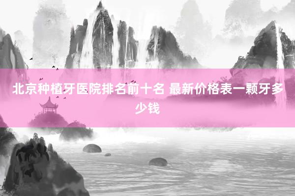 北京种植牙医院排名前十名 最新价格表一颗牙多少钱