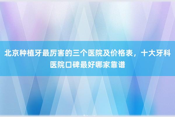 北京种植牙最厉害的三个医院及价格表，十大牙科医院口碑最好哪家靠谱