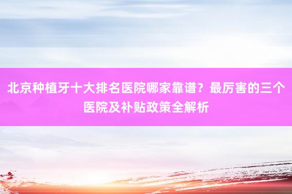 北京种植牙十大排名医院哪家靠谱？最厉害的三个医院及补贴政策全解析
