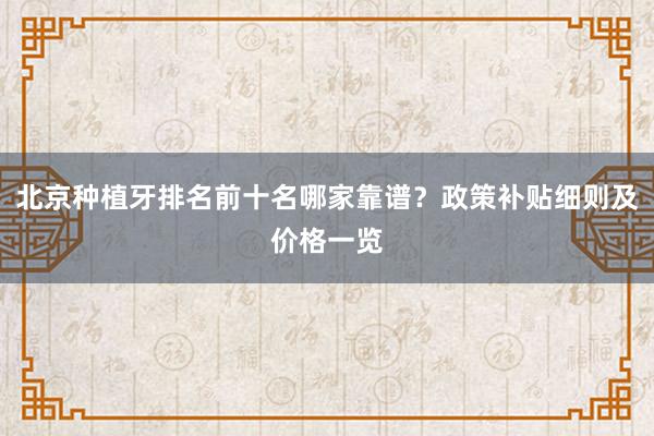 北京种植牙排名前十名哪家靠谱？政策补贴细则及价格一览