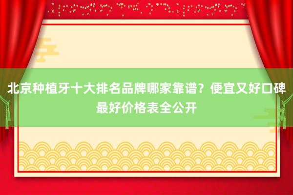 北京种植牙十大排名品牌哪家靠谱？便宜又好口碑最好价格表全公开