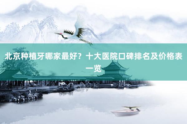 北京种植牙哪家最好？十大医院口碑排名及价格表一览