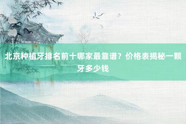 北京种植牙排名前十哪家最靠谱？价格表揭秘一颗牙多少钱