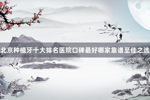 北京种植牙十大排名医院口碑最好哪家靠谱至佳之选