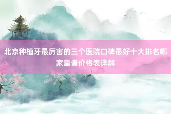 北京种植牙最厉害的三个医院口碑最好十大排名哪家靠谱价格表详解