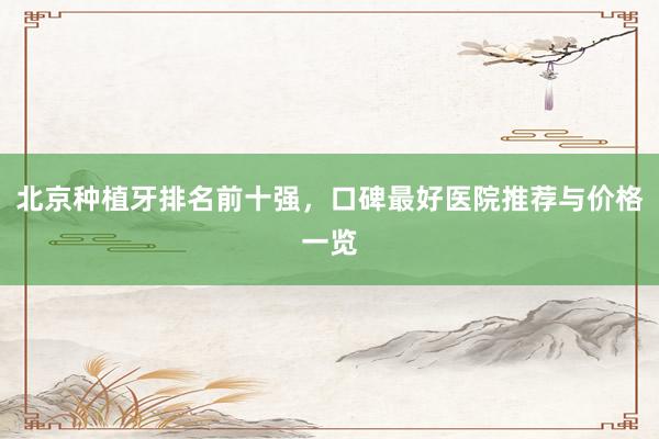 北京种植牙排名前十强，口碑最好医院推荐与价格一览