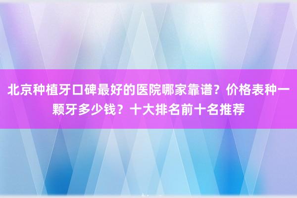 北京种植牙口碑最好的医院哪家靠谱？价格表种一颗牙多少钱？十大排名前十名推荐