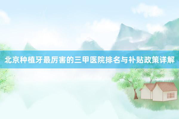 北京种植牙最厉害的三甲医院排名与补贴政策详解
