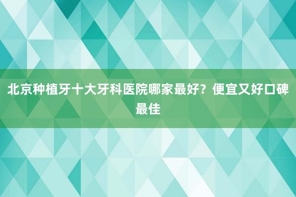北京种植牙十大牙科医院哪家最好？便宜又好口碑最佳
