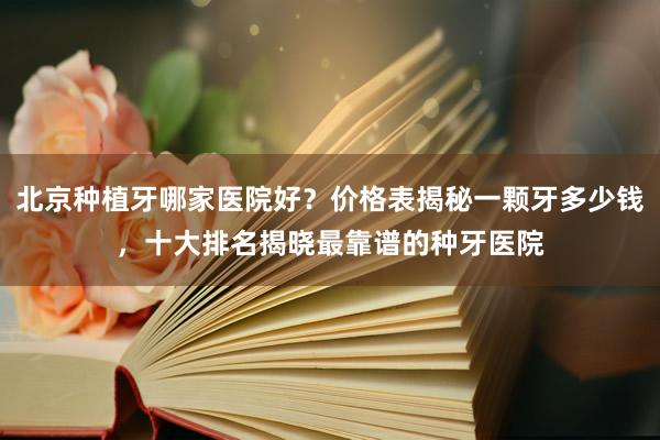 北京种植牙哪家医院好？价格表揭秘一颗牙多少钱，十大排名揭晓最靠谱的种牙医院