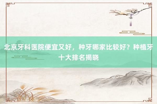 北京牙科医院便宜又好，种牙哪家比较好？种植牙十大排名揭晓