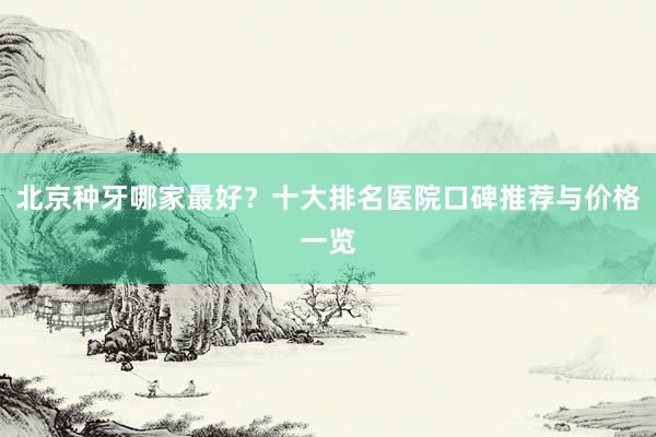 北京种牙哪家最好？十大排名医院口碑推荐与价格一览