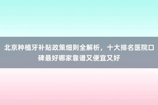 北京种植牙补贴政策细则全解析，十大排名医院口碑最好哪家靠谱又便宜又好