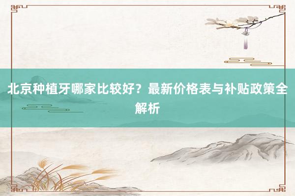 北京种植牙哪家比较好？最新价格表与补贴政策全解析
