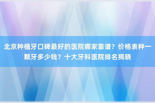 北京种植牙口碑最好的医院哪家靠谱？价格表种一颗牙多少钱？十大牙科医院排名揭晓
