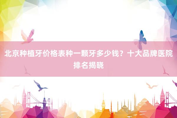 北京种植牙价格表种一颗牙多少钱？十大品牌医院排名揭晓