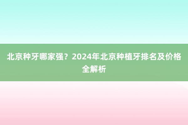 北京种牙哪家强？2024年北京种植牙排名及价格全解析