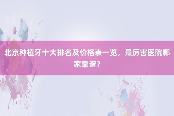 北京种植牙十大排名及价格表一览，最厉害医院哪家靠谱？