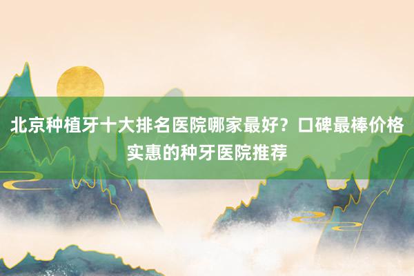 北京种植牙十大排名医院哪家最好？口碑最棒价格实惠的种牙医院推荐
