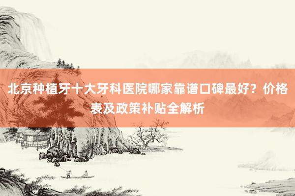北京种植牙十大牙科医院哪家靠谱口碑最好？价格表及政策补贴全解析