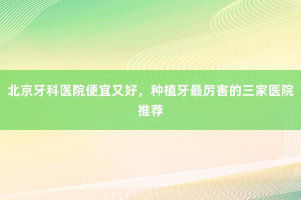 北京牙科医院便宜又好，种植牙最厉害的三家医院推荐
