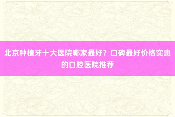 北京种植牙十大医院哪家最好？口碑最好价格实惠的口腔医院推荐