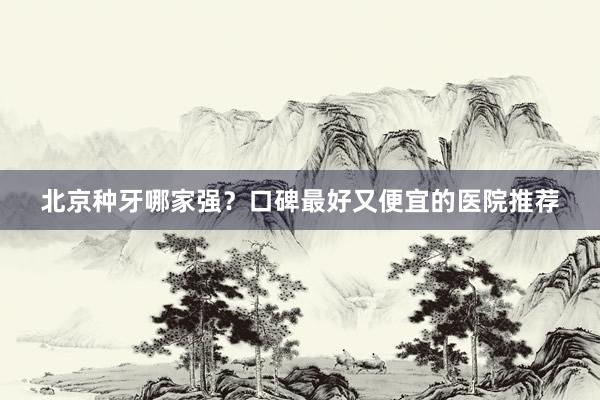 北京种牙哪家强？口碑最好又便宜的医院推荐